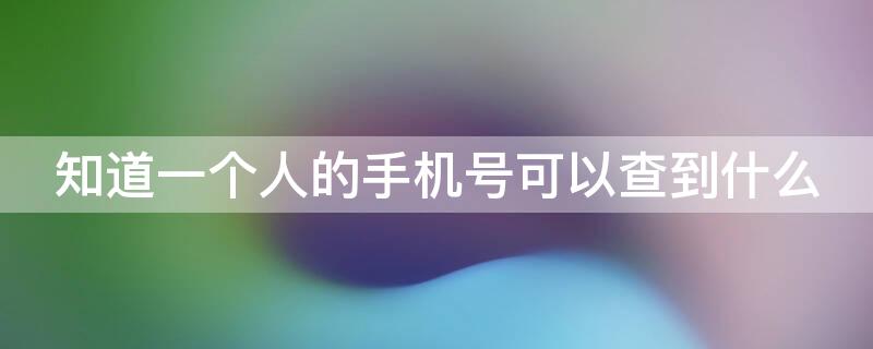 知道一个人的手机号可以查到什么 知道一个人的手机号可以查到什么app