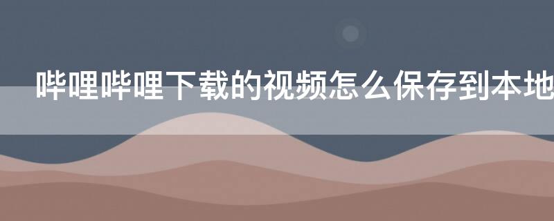 哔哩哔哩下载的视频怎么保存到本地（哔哩哔哩下载的视频怎么保存到本地电脑）