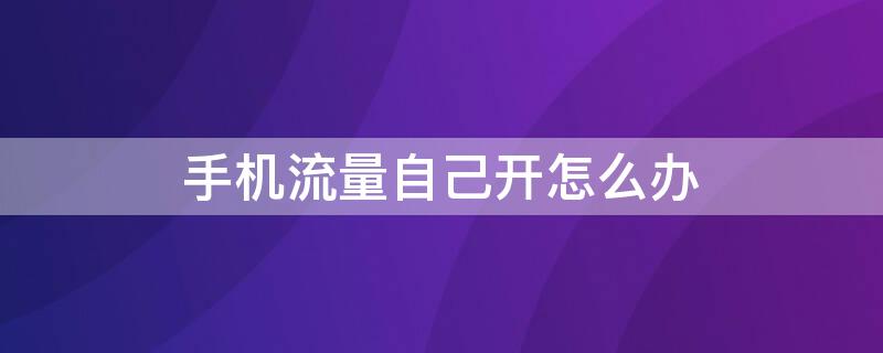 手机流量自己开怎么办 手机自己开流量怎么解决?