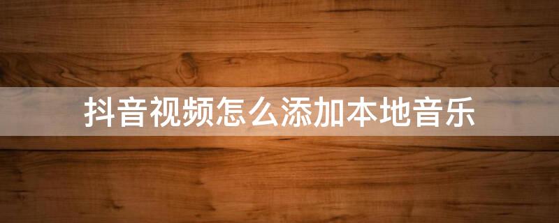 抖音视频怎么添加本地音乐 抖音视频怎么添加本地音乐进去