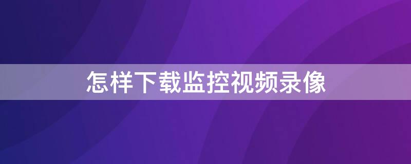 怎样下载监控视频录像 怎样下载监控视频录像软件