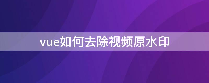 vue如何去除视频原水印（vue有水印的视频怎么去水印）