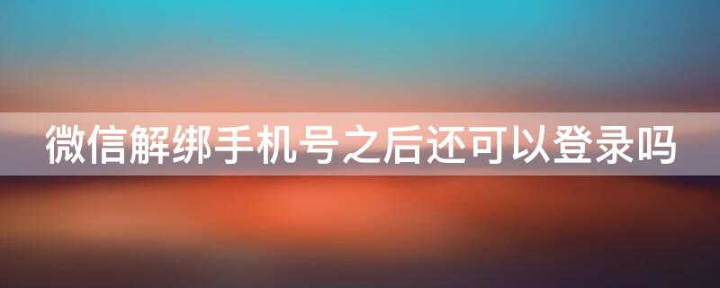 微信解绑手机号之后还可以登录吗 绑定微信的手机号解绑了还能再登录微信吗