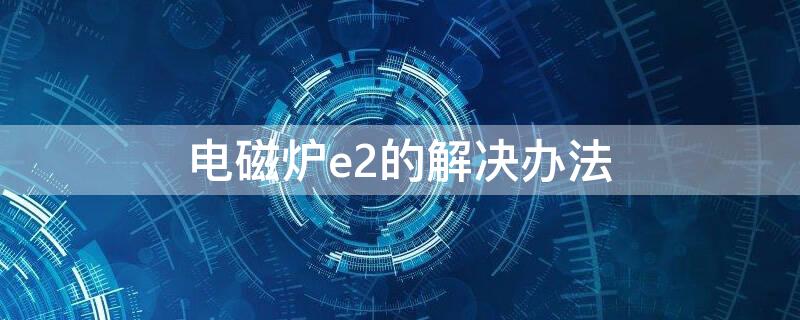 电磁炉e2的解决办法 电磁炉出现E2怎么办