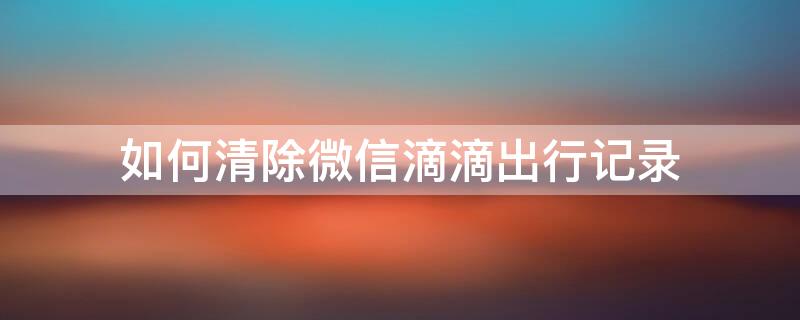 如何清除微信滴滴出行记录 如何清除微信滴滴出行记录查询