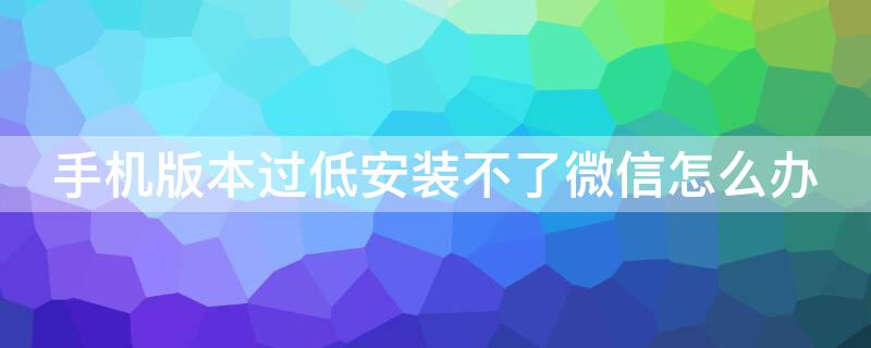 手机版本过低安装不了微信怎么办（手机系统版本低安装不了微信怎么办）