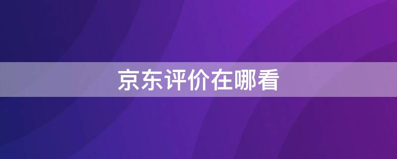 京东评价在哪看（京东评价在哪看自己已评价的宝贝）