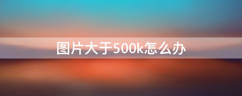 图片大于500k怎么办 图片超过500k怎么办