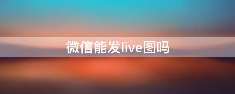 微信能发live图吗 微信可以发live图嘛