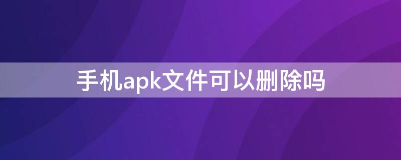 手机apk文件可以删除吗（apk文件可以删除吗）