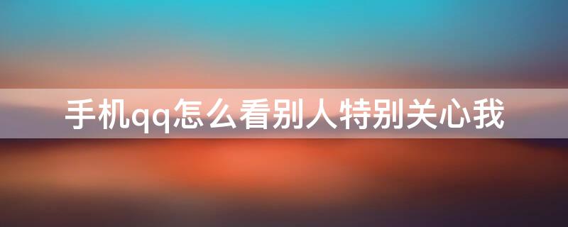 手机qq怎么看别人特别关心我（用手机qq怎么看特别关心我的人）