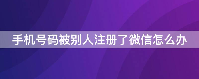 手机号码被别人注册了微信怎么办（手机号码被别人注册了微信怎么办呢）