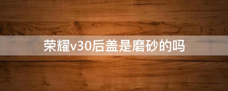 荣耀v30后盖是磨砂的吗（荣耀v30后盖是玻璃的吗）