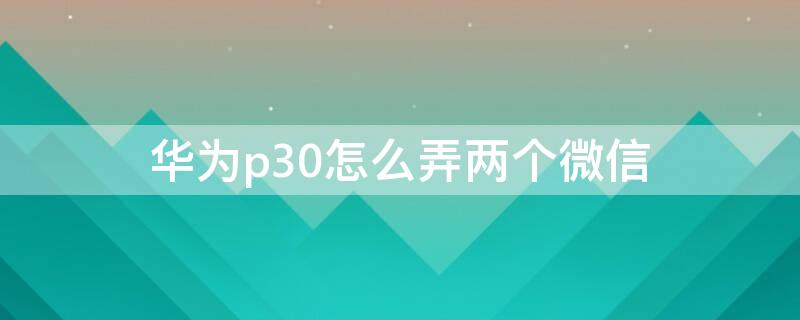 华为p30怎么弄两个微信（华为p30怎么能用两个微信）