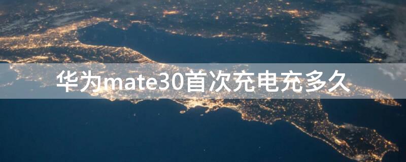 华为mate30首次充电充多久（华为mate30充一次电用多久）