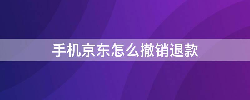 手机京东怎么撤销退款 手机京东怎么撤销退款申请