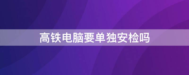 高铁电脑要单独安检吗（台式电脑可以过高铁安检吗）