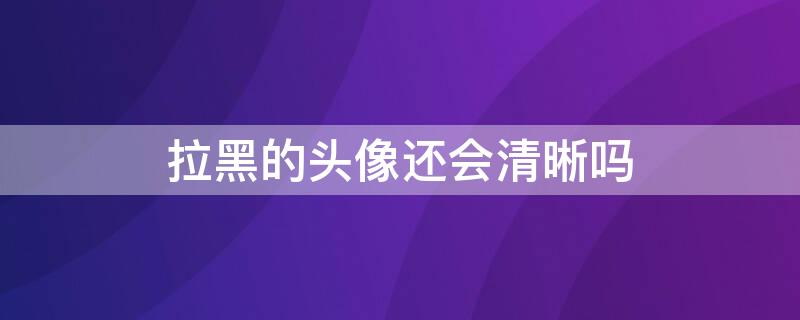 拉黑的头像还会清晰吗 拉黑头像变清晰是解除过吗