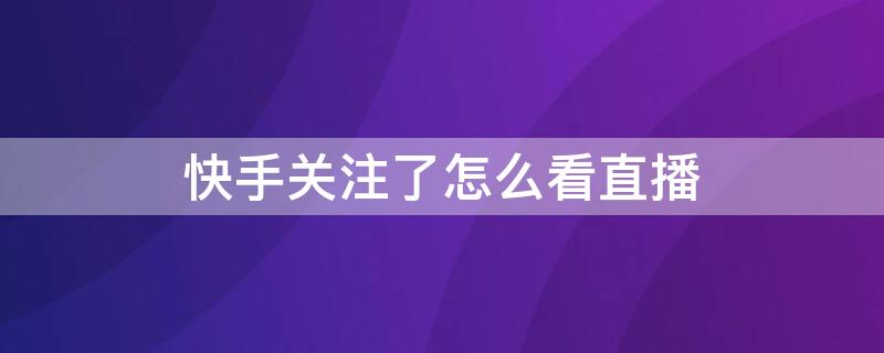 快手关注了怎么看直播 快手关注了怎么看直播回放