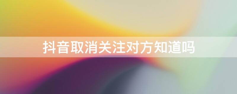 抖音取消关注对方知道吗 抖音取消关注后还能刷到对方吗