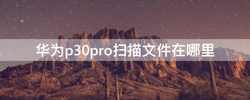 华为p30pro扫描文件在哪里（华为手机p30pro的扫描文件功能在哪）