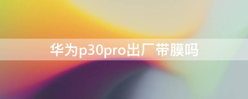 华为p30pro出厂带膜吗（华为p30pro出厂带屏幕保护膜吗）