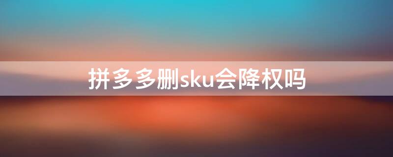 拼多多删sku会降权吗 拼多多sku删除会降权吗