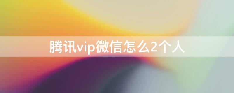 腾讯vip微信怎么2个人（微信腾讯vip两个人怎么登）