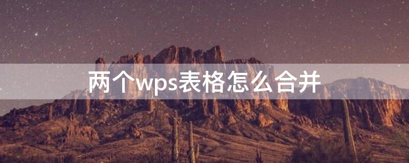 两个wps表格怎么合并 两个wps表格怎么合并一个