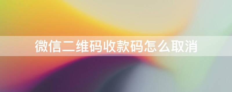 微信二维码收款码怎么取消 微信二维码收款码怎么取消个人信息