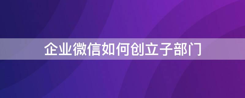 企业微信如何创立子部门（企业微信如何创建部门）