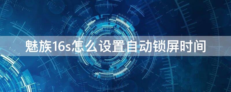 魅族16s怎么设置自动锁屏时间 魅族16自动锁屏时间自动会变