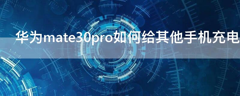 华为mate30pro如何给其他手机充电（mate30pro怎么给别人充电）