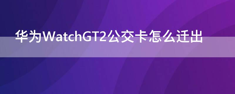 华为WatchGT2公交卡怎么迁出（华为gt2手表能刷公交吗）