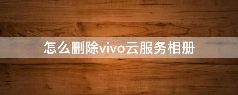 怎么删除vivo云服务相册（vivo云服务如何删除照片）