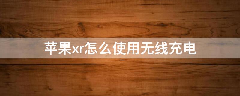 iPhonexr怎么使用无线充电 iphonexr可以无线充电吗