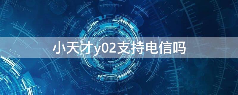 小天才y02支持电信吗 小天才y02是不是全网通