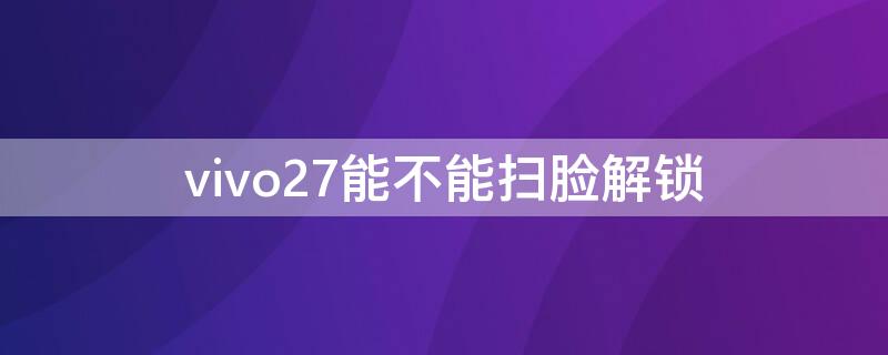 vivo27能不能扫脸解锁 vivox27怎么设置刷脸解锁