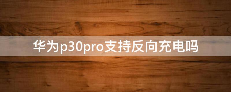 华为p30pro支持反向充电吗 华为p30pro可以反向充电吗