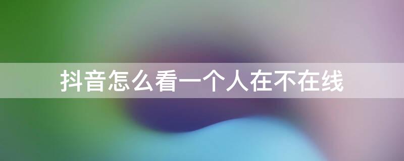 抖音怎么看一个人在不在线（抖音怎么看一个人在不在线2020）