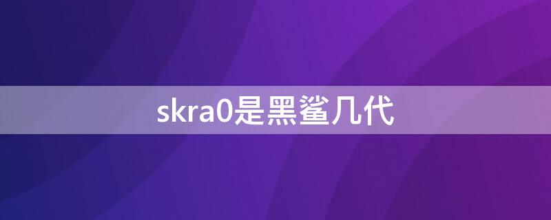 skra0是黑鲨几代（skra0是什么,黑鲨游戏手机几代?）