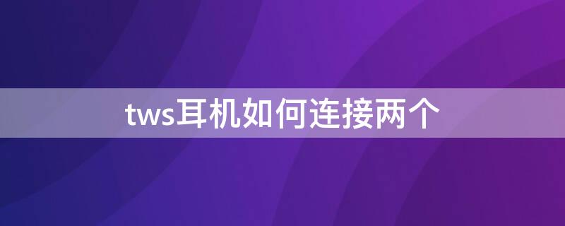 tws耳机如何连接两个 tws无线耳机怎么双耳连接