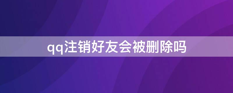 qq注销好友会被删除吗 qq注销了好友会删掉吗