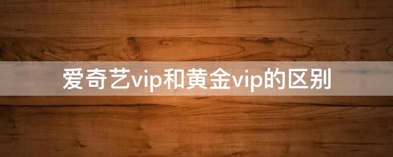 爱奇艺vip和黄金vip的区别 爱奇艺vip与黄金vip的区别