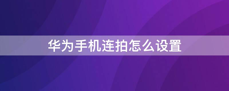 华为手机连拍怎么设置 华为手机连拍怎么设置照片