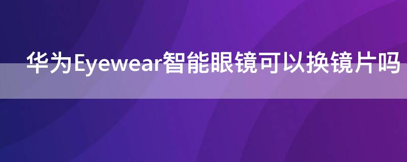 华为Eyewear智能眼镜可以换镜片吗 华为眼镜eyewear2如何配近视镜片