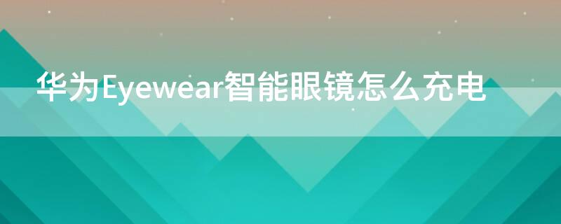 华为Eyewear智能眼镜怎么充电 华为眼镜eyewear无法充电