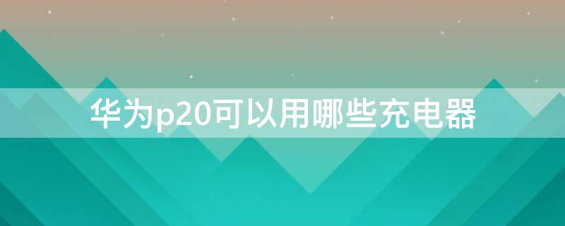 华为p20可以用哪些充电器 华为p20p用什么充电器