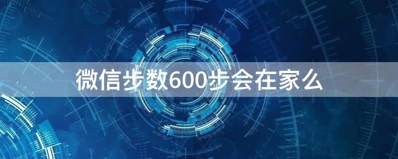 微信步数600步会在家么（微信步数一千多步是在家吗）