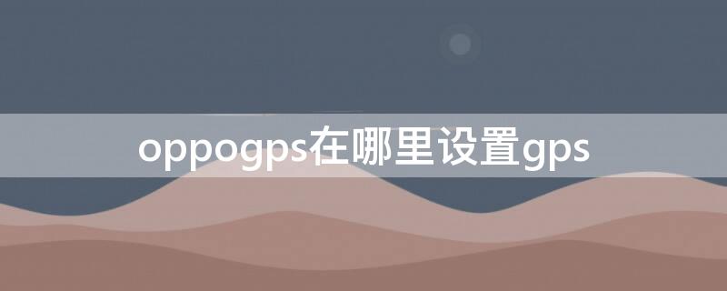 oppogps在哪里设置gps（oppogps功能在哪里）